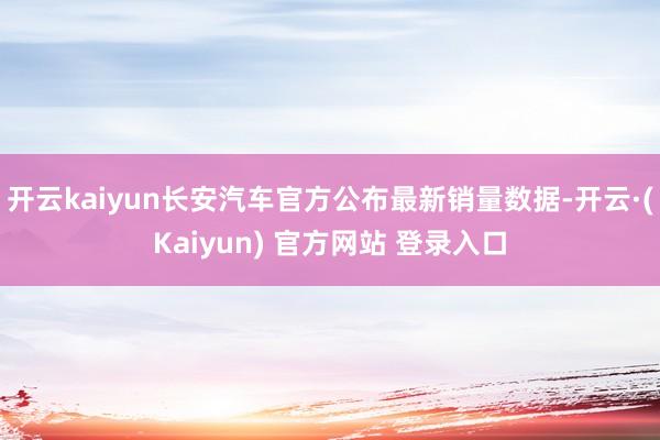 开云kaiyun长安汽车官方公布最新销量数据-开云·(Kaiyun) 官方网站 登录入口