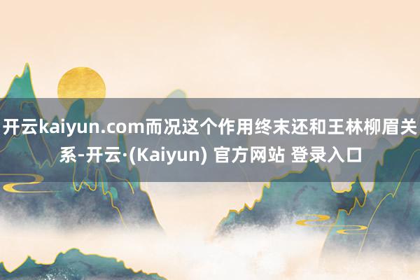开云kaiyun.com而况这个作用终末还和王林柳眉关系-开云·(Kaiyun) 官方网站 登录入口