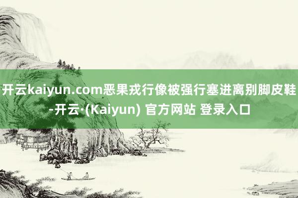 开云kaiyun.com恶果戎行像被强行塞进离别脚皮鞋-开云·(Kaiyun) 官方网站 登录入口