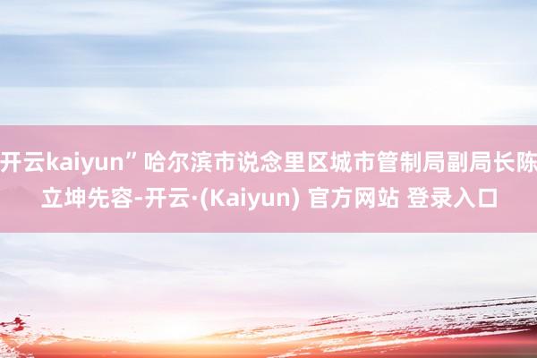 开云kaiyun”哈尔滨市说念里区城市管制局副局长陈立坤先容-开云·(Kaiyun) 官方网站 登录入口