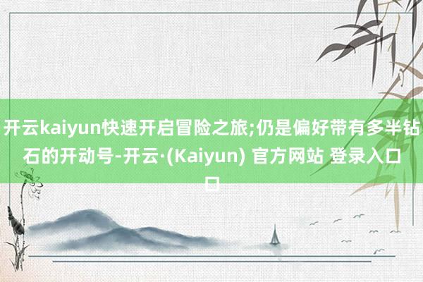 开云kaiyun快速开启冒险之旅;仍是偏好带有多半钻石的开动号-开云·(Kaiyun) 官方网站 登录入口