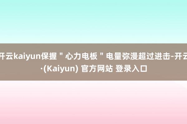 开云kaiyun保握＂心力电板＂电量弥漫超过进击-开云·(Kaiyun) 官方网站 登录入口
