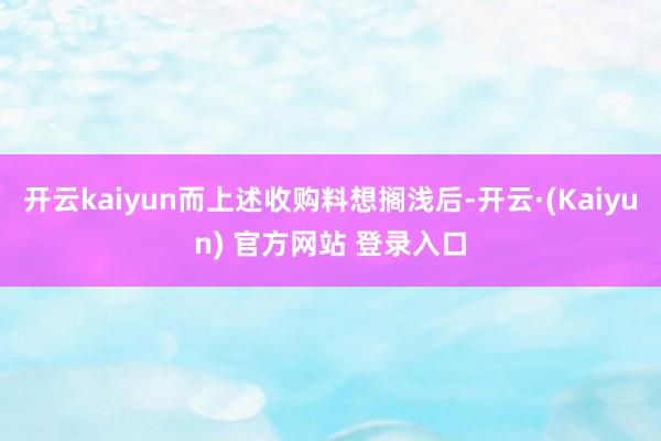 开云kaiyun而上述收购料想搁浅后-开云·(Kaiyun) 官方网站 登录入口