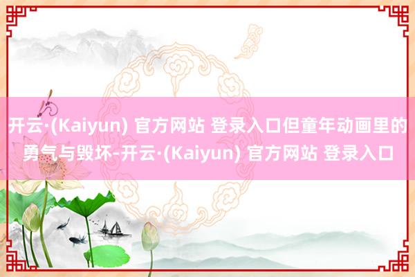 开云·(Kaiyun) 官方网站 登录入口但童年动画里的勇气与毁坏-开云·(Kaiyun) 官方网站 登录入口