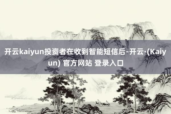 开云kaiyun投资者在收到智能短信后-开云·(Kaiyun) 官方网站 登录入口