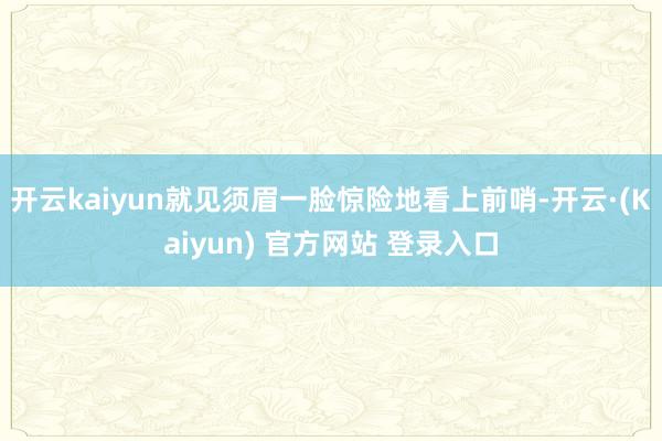 开云kaiyun就见须眉一脸惊险地看上前哨-开云·(Kaiyun) 官方网站 登录入口