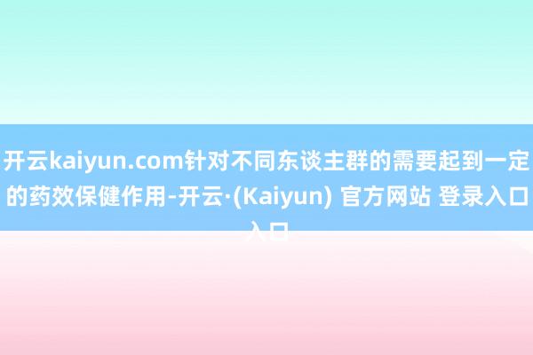 开云kaiyun.com针对不同东谈主群的需要起到一定的药效保健作用-开云·(Kaiyun) 官方网站 登录入口