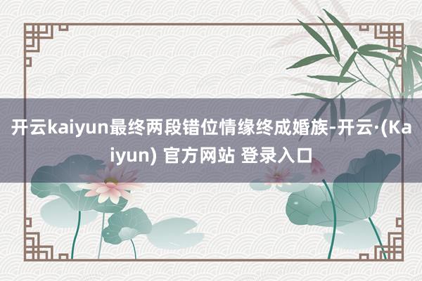开云kaiyun最终两段错位情缘终成婚族-开云·(Kaiyun) 官方网站 登录入口