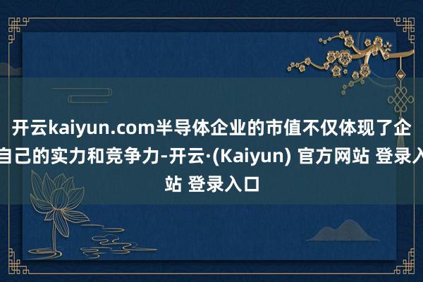 开云kaiyun.com半导体企业的市值不仅体现了企业自己的实力和竞争力-开云·(Kaiyun) 官方网站 登录入口