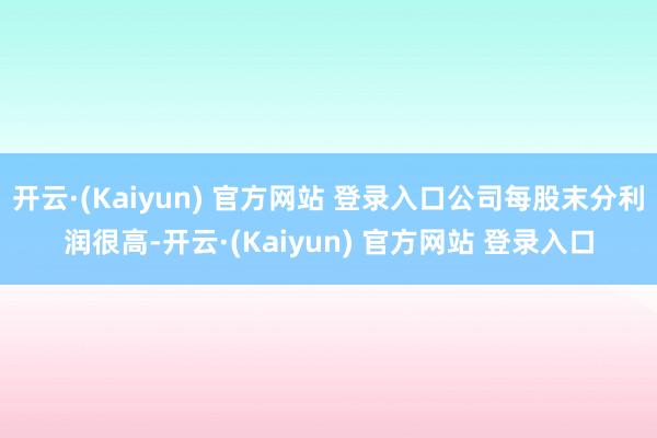 开云·(Kaiyun) 官方网站 登录入口公司每股末分利润很高-开云·(Kaiyun) 官方网站 登录入口