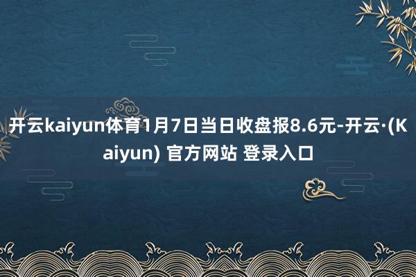 开云kaiyun体育1月7日当日收盘报8.6元-开云·(Kaiyun) 官方网站 登录入口