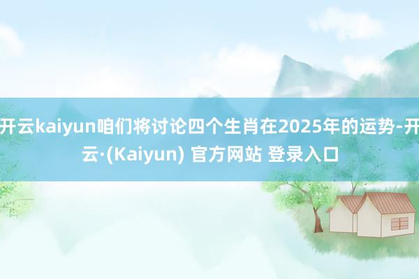 开云kaiyun咱们将讨论四个生肖在2025年的运势-开云·(Kaiyun) 官方网站 登录入口
