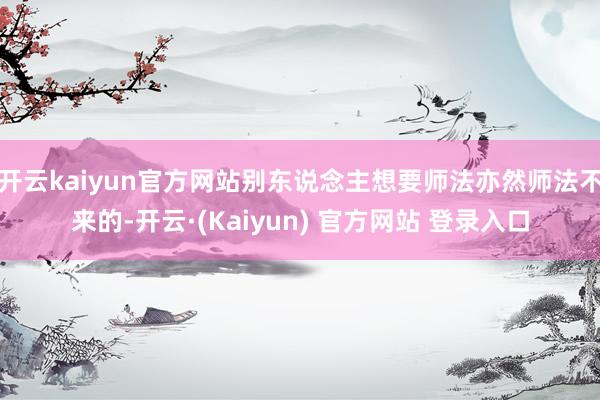 开云kaiyun官方网站别东说念主想要师法亦然师法不来的-开云·(Kaiyun) 官方网站 登录入口