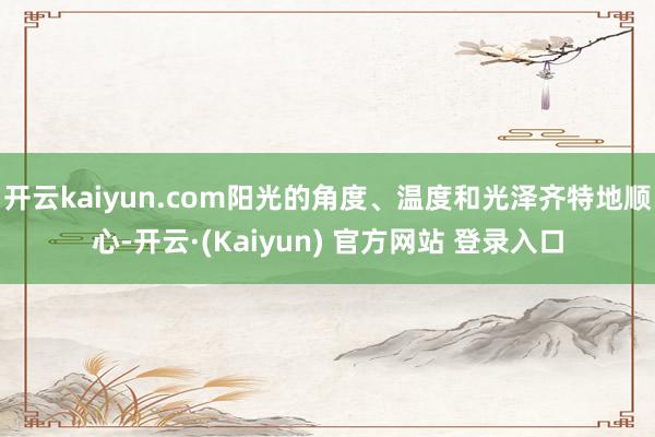 开云kaiyun.com阳光的角度、温度和光泽齐特地顺心-开云·(Kaiyun) 官方网站 登录入口