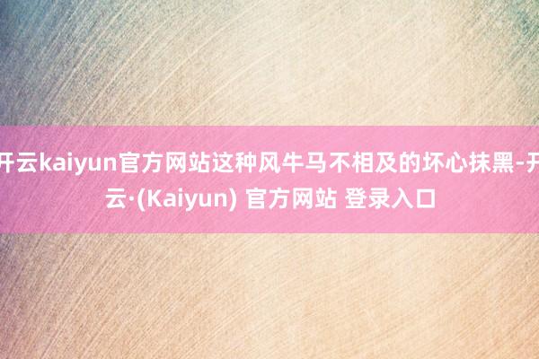 开云kaiyun官方网站这种风牛马不相及的坏心抹黑-开云·(Kaiyun) 官方网站 登录入口