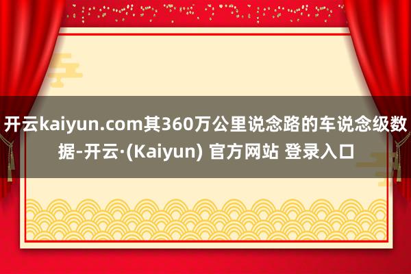 开云kaiyun.com其360万公里说念路的车说念级数据-开云·(Kaiyun) 官方网站 登录入口