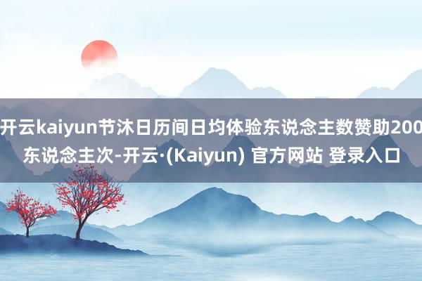 开云kaiyun节沐日历间日均体验东说念主数赞助200东说念主次-开云·(Kaiyun) 官方网站 登录入口