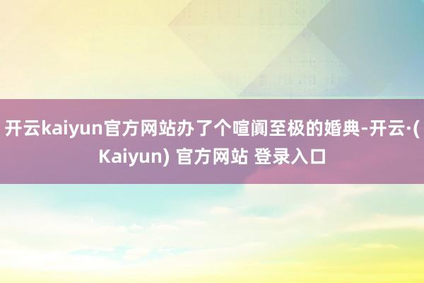 开云kaiyun官方网站办了个喧阗至极的婚典-开云·(Kaiyun) 官方网站 登录入口