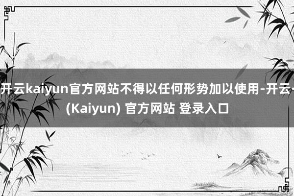 开云kaiyun官方网站不得以任何形势加以使用-开云·(Kaiyun) 官方网站 登录入口