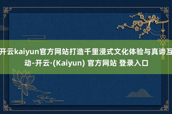 开云kaiyun官方网站打造千里浸式文化体验与真谛互动-开云·(Kaiyun) 官方网站 登录入口