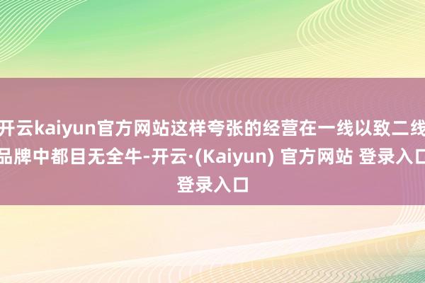 开云kaiyun官方网站这样夸张的经营在一线以致二线品牌中都目无全牛-开云·(Kaiyun) 官方网站 登录入口