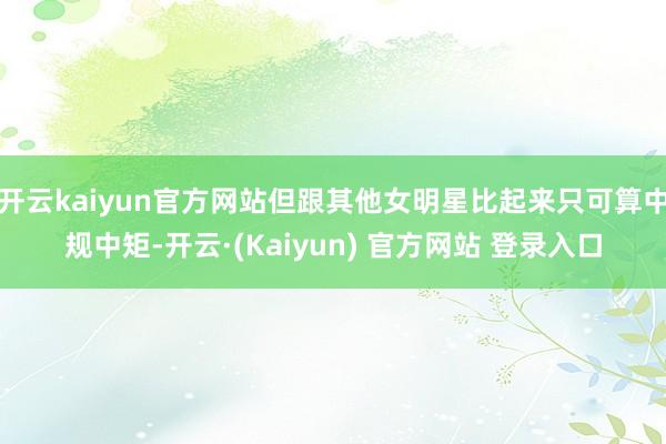 开云kaiyun官方网站但跟其他女明星比起来只可算中规中矩-开云·(Kaiyun) 官方网站 登录入口