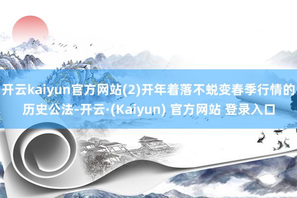 开云kaiyun官方网站(2)开年着落不蜕变春季行情的历史公法-开云·(Kaiyun) 官方网站 登录入口