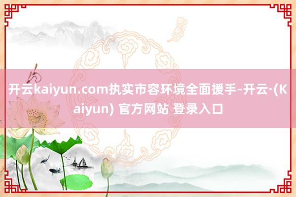 开云kaiyun.com执实市容环境全面援手-开云·(Kaiyun) 官方网站 登录入口