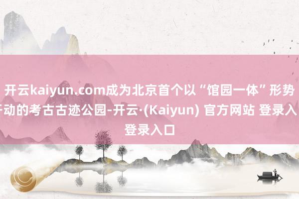开云kaiyun.com成为北京首个以“馆园一体”形势开动的考古古迹公园-开云·(Kaiyun) 官方网站 登录入口