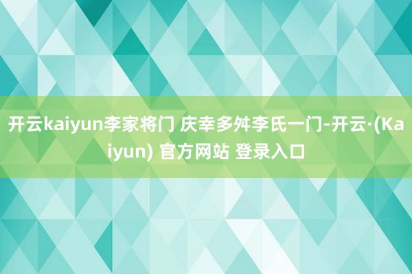开云kaiyun李家将门 庆幸多舛李氏一门-开云·(Kaiyun) 官方网站 登录入口