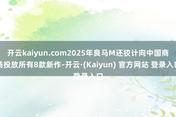 开云kaiyun.com2025年良马M还狡计向中国商场投放所有8款新作-开云·(Kaiyun) 官方网站 登录入口