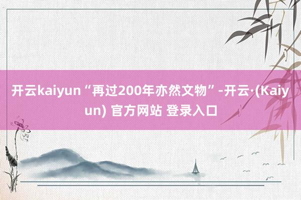 开云kaiyun“再过200年亦然文物”-开云·(Kaiyun) 官方网站 登录入口