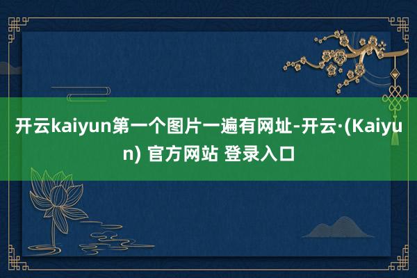 开云kaiyun第一个图片一遍有网址-开云·(Kaiyun) 官方网站 登录入口