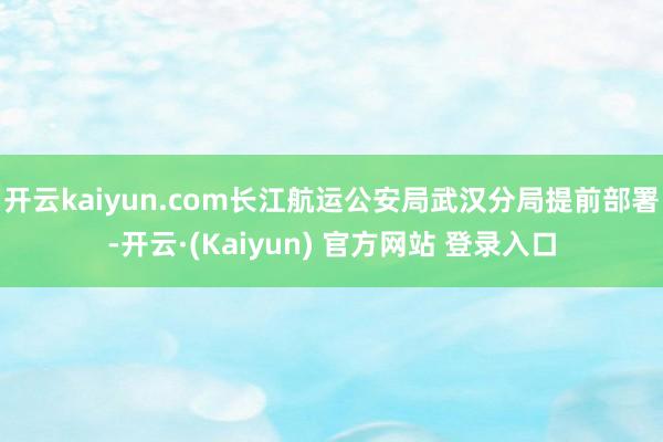 开云kaiyun.com长江航运公安局武汉分局提前部署-开云·(Kaiyun) 官方网站 登录入口