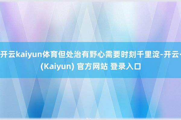 开云kaiyun体育但处治有野心需要时刻千里淀-开云·(Kaiyun) 官方网站 登录入口
