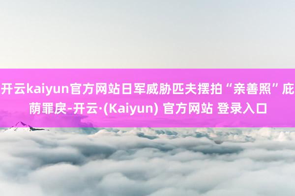 开云kaiyun官方网站日军威胁匹夫摆拍“亲善照”庇荫罪戾-开云·(Kaiyun) 官方网站 登录入口