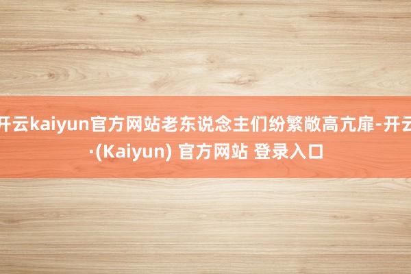 开云kaiyun官方网站老东说念主们纷繁敞高亢扉-开云·(Kaiyun) 官方网站 登录入口
