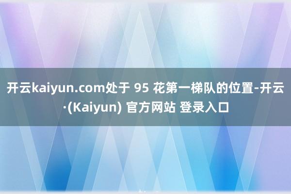 开云kaiyun.com处于 95 花第一梯队的位置-开云·(Kaiyun) 官方网站 登录入口