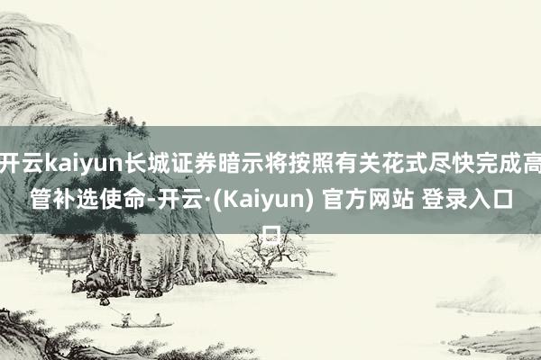 开云kaiyun长城证券暗示将按照有关花式尽快完成高管补选使命-开云·(Kaiyun) 官方网站 登录入口