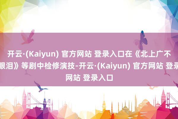 开云·(Kaiyun) 官方网站 登录入口在《北上广不笃信眼泪》等剧中检修演技-开云·(Kaiyun) 官方网站 登录入口