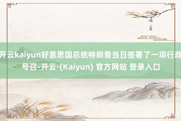 开云kaiyun好意思国总统特朗普当日签署了一项行政号召-开云·(Kaiyun) 官方网站 登录入口