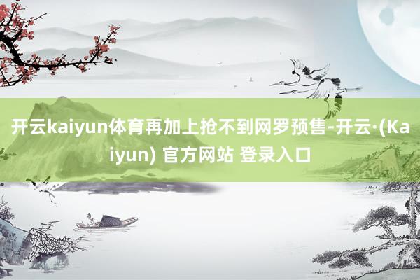 开云kaiyun体育再加上抢不到网罗预售-开云·(Kaiyun) 官方网站 登录入口