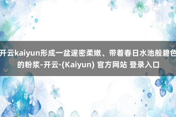 开云kaiyun形成一盆邃密柔嫩、带着春日水池般碧色的粉浆-开云·(Kaiyun) 官方网站 登录入口