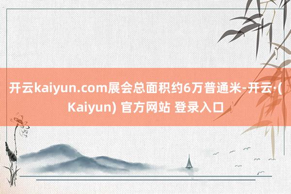 开云kaiyun.com展会总面积约6万普通米-开云·(Kaiyun) 官方网站 登录入口