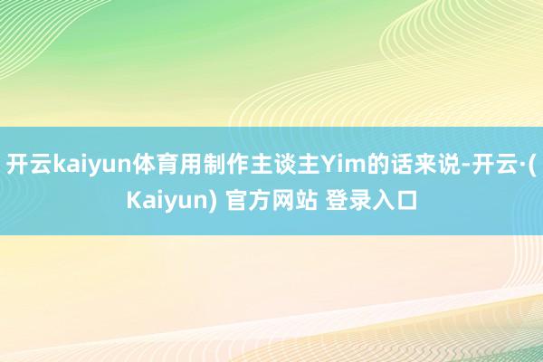 开云kaiyun体育用制作主谈主Yim的话来说-开云·(Kaiyun) 官方网站 登录入口