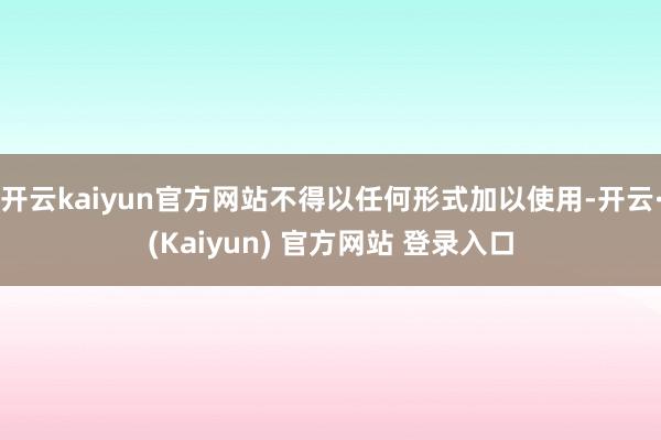 开云kaiyun官方网站不得以任何形式加以使用-开云·(Kaiyun) 官方网站 登录入口