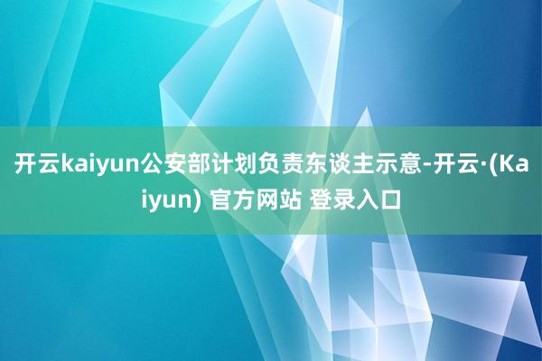 开云kaiyun公安部计划负责东谈主示意-开云·(Kaiyun) 官方网站 登录入口