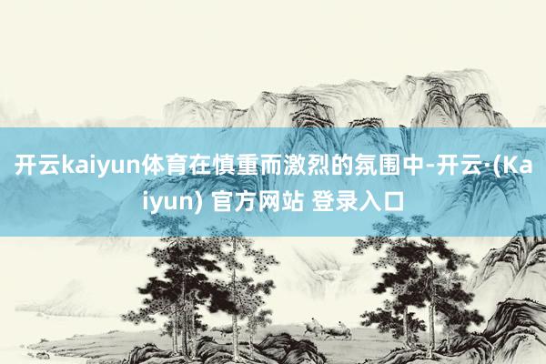 开云kaiyun体育在慎重而激烈的氛围中-开云·(Kaiyun) 官方网站 登录入口