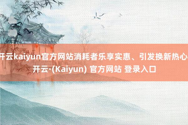 开云kaiyun官方网站消耗者乐享实惠、引发换新热心-开云·(Kaiyun) 官方网站 登录入口