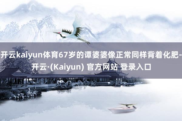 开云kaiyun体育67岁的谭婆婆像正常同样背着化肥-开云·(Kaiyun) 官方网站 登录入口